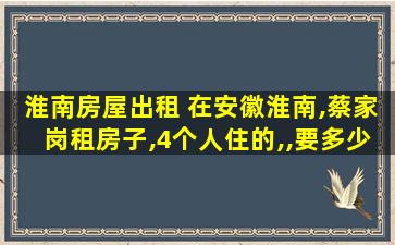 淮南房屋出租 在安徽淮南,蔡家岗租房子,4个人住的,,要*